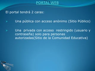 El portal tendrá 2 caras:

     Una pública con acceso anónimo (Sitio Público)

     Una privada con acceso restringido (usuario y
      contraseña) solo para personas
      autorizadas(Sitio de la Comunidad Educativa)
 