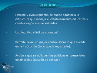    Flexible y evolucionante, se puede adaptar a la
    estructura que maneja el establecimiento educativo y
    cambia según sus necesidades.


   Uso intuitivo (fácil de aprender).


   Permite llevar un mejor control sobre lo que sucede
    en la institución (todo queda registrado).


   Ayuda a que se apliquen las políticas empresariales
    establecidas (gestión de calidad)
 