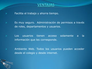    Facilita el trabajo y ahorra tiempo.


   Es muy seguro. Administración de permisos a través
    de roles, departamentos y usuarios.


   Los   usuarios   tienen    acceso      solamente   a   la
    información que les corresponde.


   Ambiente Web. Todos los usuarios pueden acceder
    desde el colegio y desde internet.
 