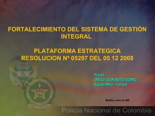 Medellín, enero de 2009 Pro-03 DIEGO LEON SOTO GOMEZ Equipo Meci - Calidad   FORTALECIMIENTO DEL SISTEMA DE GESTIÓN INTEGRAL  PLATAFORMA ESTRATEGICA RESOLUCION Nº 05297 DEL 05 12 2008 