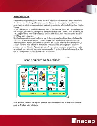 10
5.- Modelo EFQM.
Este modelo surge en la década de los 80, en el ámbito de las empresas, ante la necesidad
de ofrecer a los clientes, productos y servicios de mayor calidad, como única forma de
supervivencia ante la competencia internacional, procedentes sobre todo de Japón y Estados
Unidos.
El año 1988 se crea la Fundación Europea para la Gestión de Calidad por 14 organizaciones
con el objeto, ya señalado, de impulsar la mejora de la calidad. Cuatro 5 años más tarde, en
1992, se presenta el Modelo Europeo de Gestión de Calidad, más conocido como modelo
EFQM de autoevaluación.
Siendo el reconocimiento de los logros uno de los rasgos de la política desarrollada por la
E.F.Q.M., en 1992 se presenta el Premio Europeo a la Calidad para empresas europeas.
Para otorgar este premio, se utilizan los criterios del Modelo de Excelencia Empresarial, o
Modelo Europeo para la Gestión de Calidad Total, divididos en dos grupos: los cinco
primeros son los Criterios Agentes, que describen cómo se consiguen los resultados (debe
ser probada su evidencia); los cuatro últimos son los Criterios de Resultados, que describen
qué ha conseguido la organización (deben ser medibles).
Este modelo además sirve para evaluar los fundamentos de la teoría REDER la
cual se Explica más adelante.
 