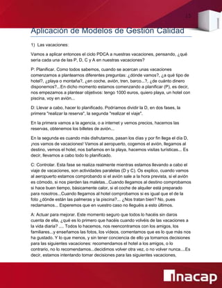 15
Aplicación de Modelos de Gestión Calidad
1) Las vacaciones:
Vamos a aplicar entonces el ciclo PDCA a nuestras vacaciones, pensando, ¿qué
sería cada una de las P, D, C y A en nuestras vacaciones?
P: Planificar. Como todos sabemos, cuando se acercan unas vacaciones
comenzamos a plantearnos diferentes preguntas: ¿dónde vamos?, ¿a qué tipo de
hotel?, ¿playa o montaña?, ¿en coche, avión, tren, barco...?, ¿de cuánto dinero
disponemos?...En dicho momento estamos comenzando a planificar (P), es decir,
nos empezamos a plantear objetivos: tengo 1000 euros, quiero playa, un hotel con
piscina, voy en avión...
D: Llevar a cabo, hacer lo planificado. Podríamos dividir la D, en dos fases, la
primera "realizar la reserva", la segunda "realizar el viaje".
En la primera vamos a la agencia, o a internet y vemos precios, hacemos las
reservas, obtenemos los billetes de avión...
En la segunda es cuando más disfrutamos, pasan los días y por fin llega el día D,
¡nos vamos de vacaciones! Vamos al aeropuerto, cogemos el avión, llegamos al
destino, vemos el hotel, nos bañamos en la playa, hacemos visitas turísticas... Es
decir, llevamos a cabo todo lo planificado.
C: Controlar. Esta fase se realiza realmente mientras estamos llevando a cabo el
viaje de vacaciones, son actividades paralelas (D y C). Os explico, cuando vamos
al aeropuerto estamos comprobando si el avión sale a la hora prevista, si el avión
es cómodo, si nos pierden las maletas...Cuando llegamos al destino comprobamos
si hace buen tiempo, básicamente calor, si el coche de alquiler está preparado
para nosotros...Cuando llegamos al hotel comprobamos si es igual que el de la
foto ¿dónde están las palmeras y la piscina?... ¿Nos tratan bien? No, pues
reclamamos... Esperemos que en vuestro caso no lleguéis a esto últimos.
A: Actuar para mejorar. Este momento seguro que todos lo hacéis sin daros
cuenta de ella, ¿qué es lo primero que hacéis cuando volvéis de las vacaciones a
la vida diaria? .... Todos lo hacemos, nos reencontramos con los amigos, los
familiares...y enseñamos las fotos, los vídeos, comentamos que es lo que más nos
ha gustado. Y lo que menos, y sin tener conciencia de ello ya tomamos decisiones
para las siguientes vacaciones: recomendamos el hotel a los amigos, o lo
contrario, no lo recomendamos...decidimos volver otra vez, o no volver nunca....Es
decir, estamos intentando tomar decisiones para las siguientes vacaciones,
 