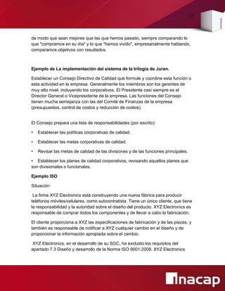 16
de modo que sean mejores que las que hemos pasado, siempre comparando lo
que "compramos en su día" y lo que "hemos vivido", empresarialmente hablando,
comparamos objetivos con resultados.
Ejemplo de La implementación del sistema de la trilogía de Juran.
Establecer un Consejo Directivo de Calidad que formule y coordine esta función o
esta actividad en la empresa. Generalmente los miembros son los gerentes de
muy alto nivel, incluyendo los corporativos. El Presidente casi siempre es el
Director General o Vicepresidente de la empresa. Las funciones del Consejo
tienen mucha semejanza con las del Comité de Finanzas de la empresa
(presupuestos, control de costos y reducción de costos).
El Consejo prepara una lista de responsabilidades (por escrito):
• Establecer las políticas corporativas de calidad.
• Establecer las metas corporativas de calidad.
• Revisar las metas de calidad de las divisiones y de las funciones principales.
• Establecer los planes de calidad corporativos, revisando aquellos planes que
son divisionales o funcionales.
Ejemplo ISO
Situación:
La firma XYZ Electronics está construyendo una nueva fábrica para producir
teléfonos móviles/celulares, como subcontratista. Tiene un único cliente, que tiene
la responsabilidad y la autoridad sobre el diseño del producto. XYZ Electronics es
responsable de comprar todos los componentes y de llevar a cabo la fabricación.
El cliente proporciona a XYZ las especificaciones de fabricación y de las piezas, y
también es responsable de notificar a XYZ cualquier cambio en el diseño y de
proporcionar la información apropiada sobre el cambio.
XYZ Electronics, en el desarrollo de su SGC, ha excluido los requisitos del
apartado 7.3 Diseño y desarrollo de la Norma ISO 9001:2008. XYZ Electronics
 