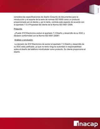 17
considera las especificaciones de diseño Conjunto de documentos para la
introducción y el soporte de la serie de normas ISO 9000 como un producto
proporcionado por el cliente y, por lo tanto, controla este aspecto de acuerdo con
el apartado 7.5.4 Propiedad del cliente de la Norma ISO 9001:2008.
Pregunta:
¿Puede XYZ Electronics excluir el apartado 7.3 Diseño y desarrollo de su SGC y
declarar conformidad con la Norma ISO 9001:2008?
Análisis y conclusión:
La decisión de XYZ Electronics de excluir el apartado 7.3 Diseño y desarrollo de
su SGC está justificada, ya que no tiene ninguna autoridad ni responsabilidad
sobre el diseño del teléfono móvil/celular como producto. Su cliente proporciona el
diseño.
 
