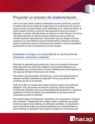 19
Proyectar un proceso de implementación
Como en el caso anterior podemos implementar recursos económicos y técnicos
en mejoras Del nivel de calidad de la organización en la distribución de insumos a
todas las sedes de supermercados santa Isabel tales como: mejora del método; se
podrían adquirir camiones o grúas De última generación para que al cargar o
descargar un camión, todo este proceso se haga en un menor tiempo y con mucha
más eficacia también se utilizaría recursos económicos para la compra de
overoles diseñados especialmente a “Santa Isabel” para que tengan una buena
presencia y por este detalle se mejora inmediatamente la calidad de la empresa,
también ocuparíamos recursos económicos para hacerles a nuestros trabajadores
capacitaciones ya sea en la operación de nuevos equipos.
Establecer el origen y la necesidad de la certificación de
productos, procesos y sistemas.
Garantizar la seguridad para las personas y cosas es el propósito fundamental
detrás del sistema de certificación obligatoria para productos eléctricos y de
combustibles que se comercializan en el país, establecido por la SEC siguiendo la
más rigurosa normativa internacional en la materia.
Este sistema rige para aquellos productos que, a juicio de la Superintendencia,
requieren demostrar estándares de seguridad mínimos que permitan evitar
accidentes durante el uso de éstos.
Cada año la SEC va incorporando nuevos productos al sistema de certificación
obligatoria. Esto, de acuerdo a la evolución comercial y de las costumbres,
considerando parámetros como la eventual peligrosidad del producto, su grado de
penetración en términos masivos y las posibilidades de que éste pueda ser
manipulado por gente no calificada.
Esta medida obliga a los fabricantes, importadores y/o comerciantes a conseguir
que su producto, independiente de su origen, posea un certificado que pruebe
cumplir con alguno de los sistemas de certificación permitidos, en cumplimiento
con el protocolo de análisis y/o ensayos establecidos por la Superintendencia.
Dicho certificado de aprobación sólo puede ser otorgado por un Organismo de
 