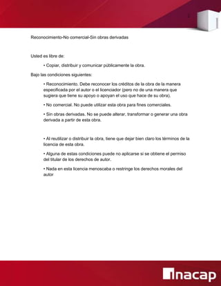 2
Reconocimiento-No comercial-Sin obras derivadas
Usted es libre de:
• Copiar, distribuir y comunicar públicamente la obra.
Bajo las condiciones siguientes:
• Reconocimiento. Debe reconocer los créditos de la obra de la manera
especificada por el autor o el licenciador (pero no de una manera que
sugiera que tiene su apoyo o apoyan el uso que hace de su obra).
• No comercial. No puede utilizar esta obra para fines comerciales.
• Sin obras derivadas. No se puede alterar, transformar o generar una obra
derivada a partir de esta obra.
• Al reutilizar o distribuir la obra, tiene que dejar bien claro los términos de la
licencia de esta obra.
• Alguna de estas condiciones puede no aplicarse si se obtiene el permiso
del titular de los derechos de autor.
• Nada en esta licencia menoscaba o restringe los derechos morales del
autor
 