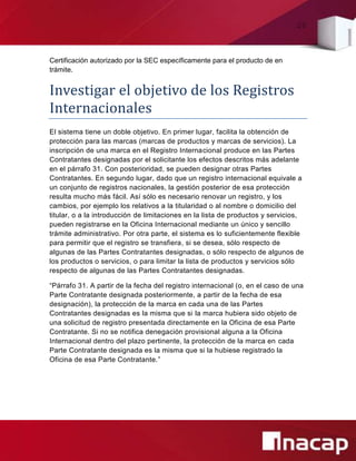 20
Certificación autorizado por la SEC específicamente para el producto de en
trámite.
Investigar el objetivo de los Registros
Internacionales
El sistema tiene un doble objetivo. En primer lugar, facilita la obtención de
protección para las marcas (marcas de productos y marcas de servicios). La
inscripción de una marca en el Registro Internacional produce en las Partes
Contratantes designadas por el solicitante los efectos descritos más adelante
en el párrafo 31. Con posterioridad, se pueden designar otras Partes
Contratantes. En segundo lugar, dado que un registro internacional equivale a
un conjunto de registros nacionales, la gestión posterior de esa protección
resulta mucho más fácil. Así sólo es necesario renovar un registro, y los
cambios, por ejemplo los relativos a la titularidad o al nombre o domicilio del
titular, o a la introducción de limitaciones en la lista de productos y servicios,
pueden registrarse en la Oficina Internacional mediante un único y sencillo
trámite administrativo. Por otra parte, el sistema es lo suficientemente flexible
para permitir que el registro se transfiera, si se desea, sólo respecto de
algunas de las Partes Contratantes designadas, o sólo respecto de algunos de
los productos o servicios, o para limitar la lista de productos y servicios sólo
respecto de algunas de las Partes Contratantes designadas.
“Párrafo 31. A partir de la fecha del registro internacional (o, en el caso de una
Parte Contratante designada posteriormente, a partir de la fecha de esa
designación), la protección de la marca en cada una de las Partes
Contratantes designadas es la misma que si la marca hubiera sido objeto de
una solicitud de registro presentada directamente en la Oficina de esa Parte
Contratante. Si no se notifica denegación provisional alguna a la Oficina
Internacional dentro del plazo pertinente, la protección de la marca en cada
Parte Contratante designada es la misma que si la hubiese registrado la
Oficina de esa Parte Contratante.”
 