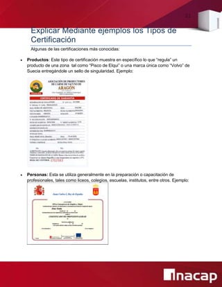 21
Explicar Mediante ejemplos los Tipos de
Certificación
Algunas de las certificaciones más conocidas:
 Productos: Este tipo de certificación muestra en específico lo que “regula” un
producto de una zona tal como “Pisco de Elqui” o una marca única como “Volvo” de
Suecia entregándole un sello de singularidad. Ejemplo:
 Personas: Esta se utiliza generalmente en la preparación o capacitación de
profesionales, tales como liceos, colegios, escuelas, institutos, entre otros. Ejemplo:
 