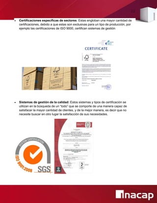22
 Certificaciones específicas de sectores: Estas engloban una mayor cantidad de
certificaciones, debido a que estas son exclusivas para un tipo de producción, por
ejemplo las certificaciones de ISO 9000, certifican sistemas de gestión
 Sistemas de gestión de la calidad: Estos sistemas y tipos de certificación se
utilizan en la búsqueda de un “todo” que se comporte de una manera capaz de
satisfacer la mayor cantidad de clientes, y de la mejor manera, es decir que no
necesite buscar en otro lugar la satisfacción de sus necesidades.
 