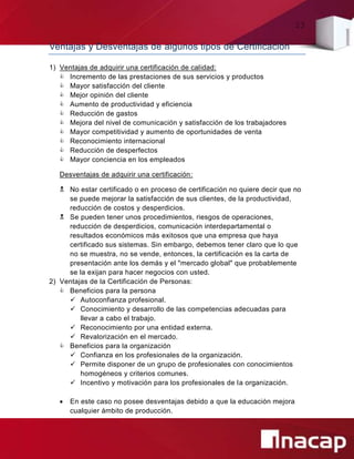 23
Ventajas y Desventajas de algunos tipos de Certificación
1) Ventajas de adquirir una certificación de calidad:
 Incremento de las prestaciones de sus servicios y productos
 Mayor satisfacción del cliente
 Mejor opinión del cliente
 Aumento de productividad y eficiencia
 Reducción de gastos
 Mejora del nivel de comunicación y satisfacción de los trabajadores
 Mayor competitividad y aumento de oportunidades de venta
 Reconocimiento internacional
 Reducción de desperfectos
 Mayor conciencia en los empleados
Desventajas de adquirir una certificación:
 No estar certificado o en proceso de certificación no quiere decir que no
se puede mejorar la satisfacción de sus clientes, de la productividad,
reducción de costos y desperdicios.
 Se pueden tener unos procedimientos, riesgos de operaciones,
reducción de desperdicios, comunicación interdepartamental o
resultados económicos más exitosos que una empresa que haya
certificado sus sistemas. Sin embargo, debemos tener claro que lo que
no se muestra, no se vende, entonces, la certificación es la carta de
presentación ante los demás y el "mercado global" que probablemente
se la exijan para hacer negocios con usted.
2) Ventajas de la Certificación de Personas:
 Beneficios para la persona
 Autoconfianza profesional.
 Conocimiento y desarrollo de las competencias adecuadas para
llevar a cabo el trabajo.
 Reconocimiento por una entidad externa.
 Revalorización en el mercado.
 Beneficios para la organización
 Confianza en los profesionales de la organización.
 Permite disponer de un grupo de profesionales con conocimientos
homogéneos y criterios comunes.
 Incentivo y motivación para los profesionales de la organización.
 En este caso no posee desventajas debido a que la educación mejora
cualquier ámbito de producción.
 