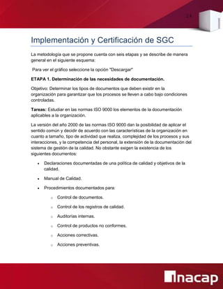 24
Implementación y Certificación de SGC
La metodología que se propone cuenta con seis etapas y se describe de manera
general en el siguiente esquema:
Para ver el gráfico seleccione la opción "Descargar"
ETAPA 1. Determinación de las necesidades de documentación.
Objetivo: Determinar los tipos de documentos que deben existir en la
organización para garantizar que los procesos se lleven a cabo bajo condiciones
controladas.
Tareas: Estudiar en las normas ISO 9000 los elementos de la documentación
aplicables a la organización.
La versión del año 2000 de las normas ISO 9000 dan la posibilidad de aplicar el
sentido común y decidir de acuerdo con las características de la organización en
cuanto a tamaño, tipo de actividad que realiza, complejidad de los procesos y sus
interacciones, y la competencia del personal, la extensión de la documentación del
sistema de gestión de la calidad. No obstante exigen la existencia de los
siguientes documentos:
 Declaraciones documentadas de una política de calidad y objetivos de la
calidad.
 Manual de Calidad.
 Procedimientos documentados para:
o Control de documentos.
o Control de los registros de calidad.
o Auditorías internas.
o Control de productos no conformes.
o Acciones correctivas.
o Acciones preventivas.
 