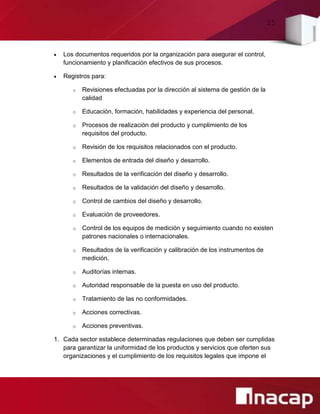 25
 Los documentos requeridos por la organización para asegurar el control,
funcionamiento y planificación efectivos de sus procesos.
 Registros para:
o Revisiones efectuadas por la dirección al sistema de gestión de la
calidad
o Educación, formación, habilidades y experiencia del personal.
o Procesos de realización del producto y cumplimiento de los
requisitos del producto.
o Revisión de los requisitos relacionados con el producto.
o Elementos de entrada del diseño y desarrollo.
o Resultados de la verificación del diseño y desarrollo.
o Resultados de la validación del diseño y desarrollo.
o Control de cambios del diseño y desarrollo.
o Evaluación de proveedores.
o Control de los equipos de medición y seguimiento cuando no existen
patrones nacionales o internacionales.
o Resultados de la verificación y calibración de los instrumentos de
medición.
o Auditorías internas.
o Autoridad responsable de la puesta en uso del producto.
o Tratamiento de las no conformidades.
o Acciones correctivas.
o Acciones preventivas.
1. Cada sector establece determinadas regulaciones que deben ser cumplidas
para garantizar la uniformidad de los productos y servicios que oferten sus
organizaciones y el cumplimiento de los requisitos legales que impone el
 