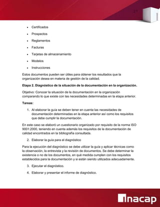 27
 Certificados
 Prospectos
 Reglamentos
 Facturas
 Tarjetas de almacenamiento
 Modelos
 Instrucciones
Estos documentos pueden ser útiles para obtener los resultados que la
organización desea en materia de gestión de la calidad.
Etapa 2. Diagnóstico de la situación de la documentación en la organización.
Objetivo: Conocer la situación de la documentación en la organización
comparando lo que existe con las necesidades determinadas en la etapa anterior.
Tareas:
1. Al elaborar la guía se deben tener en cuenta las necesidades de
documentación determinadas en la etapa anterior así como los requisitos
que debe cumplir la documentación.
En este caso se elaboró un cuestionario organizado por requisito de la norma ISO
9001:2000, teniendo en cuenta además los requisitos de la documentación de
calidad encontrados en la bibliografía consultada.
2. Elaborar la guía para el diagnóstico
Para la ejecución del diagnóstico se debe utilizar la guía y aplicar técnicas como
la observación, la entrevista y la revisión de documentos. Se debe determinar la
existencia o no de los documentos, en qué medida cumplen con los requisitos
establecidos para la documentación y si están siendo utilizados adecuadamente.
3. Ejecutar el diagnóstico.
4. Elaborar y presentar el informe de diagnóstico.
 