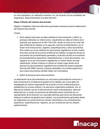 28
El informe debe contener los documentos existentes por proceso, su adecuación o
no a los requisitos y su utilización correcta o no, de acuerdo con los resultados del
diagnóstico. Debe presentarse a la alta dirección.
Etapa 3.Diseño del sistema documental.
Objetivo: Establecer todos los elementos generales necesarios para la elaboración
del Sistema Documental.
Tareas:
1. Para realizar esta tarea se debe clasificar la documentación y definir su
jerarquía utilizando un criterio único. Usualmente se utiliza el criterio de la
pirámide que aparece en la ISO 10013:94, donde se ubica en el nivel más
alto el Manual de Calidad, en el segundo nivel los procedimientos y en el
tercer nivel instrucciones, registros, especificaciones y otros documentos.
Otro criterio es el que clasifica los documentos regulatorios en tres niveles:
el primero donde se encuentra el Manual de Calidad, el segundo donde se
encuentran los procedimientos generales y el tercero donde se encuentran
los procedimientos específicos, especificaciones, y otros documentos. Los
registros al no ser documentos regulatorios no entran dentro de esta
clasificación. Ambos criterios no ubican en ningún lugar dentro de la
jerarquía la documentación regulatoria de procedencia externa (ejemplo:
Normas ISO 9000, Normas Cubanas aplicables a la entidad específica )
pero estos documentos también deben ser controlados.
2. Definir la jerarquía de la documentación.
La elaboración de la documentación es una buena oportunidad de involucrar a
todo el personal en el sistema de gestión de la calidad, por lo que debe ser
desplegada por toda la organización de acuerdo con los niveles jerárquicos
establecidos en el paso anterior y la estructura organizativa existente. Así, el
Manual de Calidad, que es el documento de mayor nivel jerárquico, debe ser
elaborado por un grupo de personas de diferentes áreas conducido por un
representante de la dirección con autoridad definida para tomar las decisiones
relativas al sistema de gestión de la calidad. Los procedimientos generales deben
ser elaborados por personal de los mandos intermedios y los procedimientos
específicos, especificaciones, registros, etc por el personal que los utilizará
posteriormente.
 