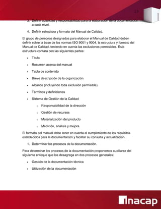 29
3. Definir autoridad y responsabilidad para la elaboración de la documentación
a cada nivel.
4. Definir estructura y formato del Manual de Calidad.
El grupo de personas designadas para elaborar el Manual de Calidad deben
definir sobre la base de las normas ISO 9001 y 9004, la estructura y formato del
Manual de Calidad, teniendo en cuenta las exclusiones permisibles. Esta
estructura contará con las siguientes partes:
 Titulo
 Resumen acerca del manual
 Tabla de contenido
 Breve descripción de la organización
 Alcance (incluyendo toda exclusión permisible)
 Términos y definiciones
 Sistema de Gestión de la Calidad
o Responsabilidad de la dirección
o Gestión de recursos
o Materialización del producto
o Medición, análisis y mejora.
El formato del manual debe tener en cuenta el cumplimiento de los requisitos
establecidos para la documentación y facilitar su consulta y actualización.
1. Determinar los procesos de la documentación.
Para determinar los procesos de la documentación proponemos auxiliarse del
siguiente enfoque que los desagrega en dos procesos generales:
 Gestión de la documentación técnica
 Utilización de la documentación
 