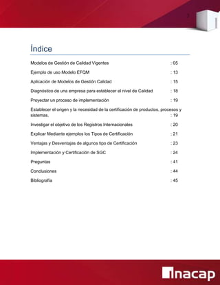 3
Índice
Modelos de Gestión de Calidad Vigentes : 05
Ejemplo de uso Modelo EFQM : 13
Aplicación de Modelos de Gestión Calidad : 15
Diagnóstico de una empresa para establecer el nivel de Calidad : 18
Proyectar un proceso de implementación : 19
Establecer el origen y la necesidad de la certificación de productos, procesos y
sistemas. : 19
Investigar el objetivo de los Registros Internacionales : 20
Explicar Mediante ejemplos los Tipos de Certificación : 21
Ventajas y Desventajas de algunos tipo de Certificación : 23
Implementación y Certificación de SGC : 24
Preguntas : 41
Conclusiones : 44
Bibliografía : 45
 