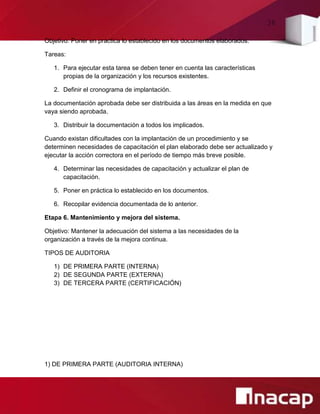 36
Objetivo: Poner en práctica lo establecido en los documentos elaborados.
Tareas:
1. Para ejecutar esta tarea se deben tener en cuenta las características
propias de la organización y los recursos existentes.
2. Definir el cronograma de implantación.
La documentación aprobada debe ser distribuida a las áreas en la medida en que
vaya siendo aprobada.
3. Distribuir la documentación a todos los implicados.
Cuando existan dificultades con la implantación de un procedimiento y se
determinen necesidades de capacitación el plan elaborado debe ser actualizado y
ejecutar la acción correctora en el período de tiempo más breve posible.
4. Determinar las necesidades de capacitación y actualizar el plan de
capacitación.
5. Poner en práctica lo establecido en los documentos.
6. Recopilar evidencia documentada de lo anterior.
Etapa 6. Mantenimiento y mejora del sistema.
Objetivo: Mantener la adecuación del sistema a las necesidades de la
organización a través de la mejora continua.
TIPOS DE AUDITORIA
1) DE PRIMERA PARTE (INTERNA)
2) DE SEGUNDA PARTE (EXTERNA)
3) DE TERCERA PARTE (CERTIFICACIÓN)
1) DE PRIMERA PARTE (AUDITORIA INTERNA)
 