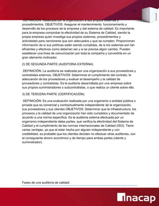 37
DEFINICIÓN: Realizada por la organización a sus propios sistemas y
procedimientos. OBJETIVOS: Asegurar el mantenimiento, funcionamiento y
desarrollo de los procesos de la empresa y del sistema de calidad. Es importante
para la empresa comprobar la efectividad de su Sistema de Calidad, siendo la
propia empresa quien investiga sus propios sistemas, procedimientos y
actividades para cerciorarse que son adecuados y que se cumplen. Proporcionan
información de si sus políticas están siendo cumplidas, de si los sistemas son tan
eficientes y efectivos como deberían ser y si se precisa algún cambio. Pueden
establecer una línea de comunicación por toda la compañía y convertirla en un
gran elemento motivador.
2) DE SEGUNDA PARTE (AUDITORIA EXTERNA)
DEFINICIÓN: La auditoría es realizada por una organización a sus proveedores y
contratistas externos. OBJETIVOS: Determinar el cumplimiento del contrato, la
adecuación de los proveedores y evaluar el desempeño y la calidad de
proveedores y contratistas. Es la auditoria desarrollada por una empresa sobre
sus propios suministradores o subcontratistas, o que realiza un cliente sobre ella.
3) DE TERCERA PARTE (CERTIFICACIÓN)
DEFINICIÓN: Es una evaluación realizada por una organismo o entidad pública o
privada que es comercial y contractualmente independiente de la organización,
sus proveedores y sus clientes OBJETIVOS: Determinar que la infraestructura, los
procesos y la calidad de una organización han sido cumplidos y documentado de
acuerdo a una norma específica. Es la auditoria externa efectuada por un
organismo independiente delas partes, que verifica la efectividad del Sistema de
Calidad y el cumplimiento de las normas internacionales de Calidad (ISO). Tiene
varias ventajas, ya que al estar hecha por alguien independiente y con
credibilidad, es probable que los clientes decidan no efectuar otras auditorias, con
el consiguiente ahorro económico y de tiempo para ambas partes (cliente y
suministrador)
Fases de una auditoría de calidad:
 