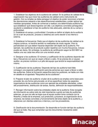 38
1. Establecer los objetivos de la auditoría de calidad: En la política de calidad de la
organización hay que incluir las auditorías de calidad como instrumento de
gestión. Con su empleo se debe perseguir el objetivo de poder reconocer a tiempo
las desviaciones respecto a las especificaciones establecidas y poder aplicar las
medidas apropiadas. Antes de comenzar a realizar una determinada auditoría hay
que establecer qué desea lograrse con ella. Los objetivos concretos perseguidos
ayudarán a establecer el tipo de auditoría más adecuado, además de su campo y
profundidad.
2. Establecer el campo y profundidad: Consiste en definir el objeto de la auditoría
(si va a ser de producto, proceso o sistema) así como decidir si es interna o
externa.
3. Establecer la frecuencia: Dado que el objetivo de las auditorías de calidad es la
mejora continua, no tendría sentido no realizarlas de modo regular. Pero la
periodicidad con que deben hacerse dependen del objeto de la auditoría. Por
ejemplo, las auditorías de producto suelen repetirse con mucha frecuencia, incluso
puede ser diaria. Sin embargo, la auditoría de certificación según la ISO 9001 se
realiza una vez cada tres años con una revisión anual.
4. Designar a los auditores: El número y cualificación de los auditores depende del
tipo y frecuencia con que se vayan a llevar a cabo. Si se precisa de un equipo
auditor, es preciso nombrar a un jefe del equipo que tendrá la responsabilidad del
mismo.
5. Cualificación de los auditores: Depende del tipo de auditoría hará falta
conseguir una especial cualificación para las personas que vayan a llevar a cabo
las auditorías. Sobre la formación específica para los auditores, se habla con más
en detalle en el apartado "Requisitos de los auditores".
6. Preparar el plan de auditoría: el plan de la auditoría se emplea como base para
proceder de una forma estructurada; en él se especifican todos los aspectos
organizativos de las auditorías como por ejemplo las entidades afectadas, orden
del procedimiento, distribución de tareas, fechas, definición de responsabilidades.
7. Recoger información sobre las entidades objeto de la auditoría: Esta recogida
de información es sobre todo de vital importancia cuando se trata de auditorías
externas, ya que con ello se logra que el equipo auditor tome contacto con la
filosofía y metas de la empresa, sus productos y procesos, la organización de la
empresa, las tareas concretas y funcionamiento del área objeto de la auditoría, y
relaciones con clientes externos e internos y con los proveedores.
8. Clasificación de la documentación: Se desarrolla en función del tipo de auditoría
del que se trate. Hay que comprobar que los documentos necesarios están
disponibles.
 