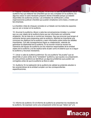 39
9. Preparar Checklist o lista de chequeo: Al terminar la fase de planificación de la
auditoría hay que elaborar las Checklist que se van a emplear en la auditoría. En
algunos casos no será necesario preparar dichas Checklist porque ya estarán
disponibles de auditorías previas. Las entidades de certificación y otras
organizaciones publican checklist que pueden emplearse como base y modelo por
las empresas.
La checklist o lista de chequeo consiste en un listado con los todos los aspectos
que se van a revisar en la auditoría.
10. Anunciar la auditoría y llevar a cabo las conversaciones iniciales: La unidad
que va a ser objeto de la auditoría tiene que ser informada con suficiente
antelación. No se trata de un control por sorpresa. Hay que procurar que tengan el
suficiente tiempo para prepararse para la auditoría. Además es importante que
conozcan los objetivos de la auditoría y sean informados sobre todos los detalles
importantes. Con ello conseguiremos lograr su colaboración, además de
garantizar la objetividad de la auditoría. En la reunión inicial se reúnen los
miembros del equipo de auditoría con los máximos responsables de la entidad
objeto de la auditoría y se les explica tanto el plan como el sistema que va a seguir
la auditoría y recursos necesarios.
11. Llevar a cabo la auditoría preliminar: Es una auditoría "de prueba" que se
desarrolla un poco antes de la "verdadera" auditoría y que ayuda a su preparación.
En esta primera auditoría se identifican ya algunos problemas que pueden ser
corregidos antes de que la auditoría se lleve a cabo.
12. Auditoría: En la realización de la auditoría de calidad se pretende estudiar si
las características de la entidad cumplen con las correspondientes
especificaciones.
13. Informe de auditoría: En el informe de auditoría se presentan los resultados de
la auditoría. Se expresan como una comparación entre los que "deber ser" y lo
 