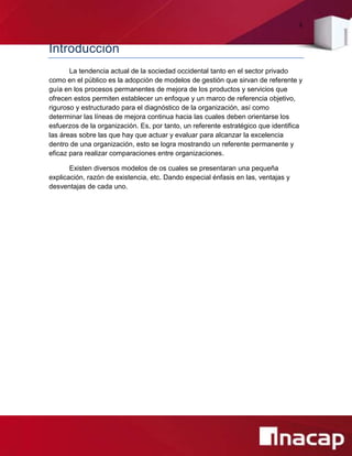4
Introducción
La tendencia actual de la sociedad occidental tanto en el sector privado
como en el público es la adopción de modelos de gestión que sirvan de referente y
guía en los procesos permanentes de mejora de los productos y servicios que
ofrecen estos permiten establecer un enfoque y un marco de referencia objetivo,
riguroso y estructurado para el diagnóstico de la organización, así como
determinar las líneas de mejora continua hacia las cuales deben orientarse los
esfuerzos de la organización. Es, por tanto, un referente estratégico que identifica
las áreas sobre las que hay que actuar y evaluar para alcanzar la excelencia
dentro de una organización, esto se logra mostrando un referente permanente y
eficaz para realizar comparaciones entre organizaciones.
Existen diversos modelos de os cuales se presentaran una pequeña
explicación, razón de existencia, etc. Dando especial énfasis en las, ventajas y
desventajas de cada uno.
 