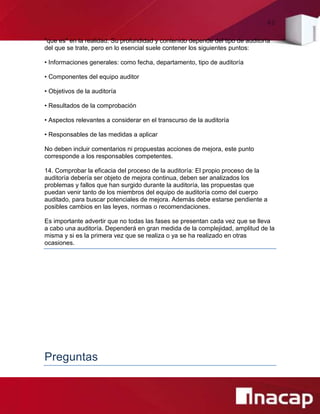 40
"que es" en la realidad. Su profundidad y contenido depende del tipo de auditoría
del que se trate, pero en lo esencial suele contener los siguientes puntos:
• Informaciones generales: como fecha, departamento, tipo de auditoría
• Componentes del equipo auditor
• Objetivos de la auditoría
• Resultados de la comprobación
• Aspectos relevantes a considerar en el transcurso de la auditoría
• Responsables de las medidas a aplicar
No deben incluir comentarios ni propuestas acciones de mejora, este punto
corresponde a los responsables competentes.
14. Comprobar la eficacia del proceso de la auditoría: El propio proceso de la
auditoría debería ser objeto de mejora continua, deben ser analizados los
problemas y fallos que han surgido durante la auditoría, las propuestas que
puedan venir tanto de los miembros del equipo de auditoría como del cuerpo
auditado, para buscar potenciales de mejora. Además debe estarse pendiente a
posibles cambios en las leyes, normas o recomendaciones.
Es importante advertir que no todas las fases se presentan cada vez que se lleva
a cabo una auditoría. Dependerá en gran medida de la complejidad, amplitud de la
misma y si es la primera vez que se realiza o ya se ha realizado en otras
ocasiones.
Preguntas
 