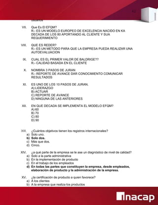 42
usuarios
VII. Que Es El EFQM?
R.- ES UN MODELO EUROPEO DE EXCELENCIA NACIDO EN KA
DECADA DE LOS 80 APORTANDO AL CLIENTE Y SUA
REQUERIMIENTO
VIII. QUE ES REDER?
R.- ES UN METODO PARA QUE LA EMPRESA PUEDA REALIZAR UNA
AUTOEVALUACION
IX. CUAL ES EL PRIMER VALOR DE BALDRIGE??
R.- CALIDAD BASADA EN EL CLIENTE
X. NOMBRA 3 PASOS DE JURAN
R.- REPORTE DE AVANCE DAR CONOCIMIENTO COMUNICAR
RESULTADOS
XI. ES UNO DE LOS 10 PASOS DE JURAN.
A) LIDERAZGO
B) ACTUAR
C) REPORTE DE AVANCE
D) NINGUNA DE LAS ANTERIORES
XII. EN QUE DECADA SE IMPLEMENTA EL MODELO EFQM?
A) 60
B) 70
C) 80
D) 90
XIII. ¿Cuántos objetivos tienen los registros internacionales?
a) Solo uno.
b) Solo dos.
c) Más que dos.
d) Cinco.
XIV. ¿a qué parte de la empresa se le ase un diagnóstico de nivel de calidad?
a) Solo a la parte administrativa
b) En la implementación de producto
c) En el trabajo de los empleados
d) En todas las partes que constituyen la empresa, desde empleados,
elaboración de producto y la administración de la empresa.
XV. ¿la certificación de producto a quien favorece?
a) A los clientes
b) A la empresa que realiza los productos
 