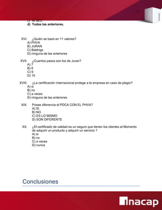 43
c) Al SEC
d) Todas las anteriores.
XVI. ¿Quién se basó en 11 valores?
A) PHVA
B) JURAN
C) Baldrige
D) ninguna de las anteriores
XVII. ¿Cuantos pasos son los de Juran?
A) 7
B) 8
C) 9
D) 10
XVIII. ¿La certificación internacional protege a la empresa en caso de plagio?
A) si
B) no
C) a veces
D) ninguna de las anteriores
XIX. Posee diferencia el PDCA CON EL PHVA?
A) SI
B) NO
C) ES LO MISMO
D) SON DIFERENTE
XX. ¿El certificado de calidad es un seguro que tienen los clientes al Momento
de adquirir un producto y adquirir un servicio ?
A) si
B) no
C) a veces
D) nunca
Conclusiones
 