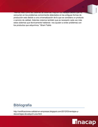 44
“Hemos visto como las cadenas de sistemas mejoran los trabajos debido que no
concurren en los problemas comúnmente detectados en las antiguas formas de
producción esto debido a una universalización de lo que se considera un producto
o servicio de calidad. Además notamos también que es necesario cada vez más
estos sistemas que técnicamente hablando nos ayudan a evitar problemas con
los productos que adquirimos.” Briant Tabilo
Bibliografía
http://certificaciones-calidad-en-empresas.blogspot.com/2012/03/ventajas-y-
desventajas-de-adquirir-una.html
 