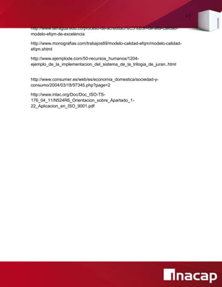 45
http://www.lafragua.edu.co/proceso-de-acreditaci%C3%B3n-de-alta-calidad-
modelo-efqm-de-excelencia
http://www.monografias.com/trabajos89/modelo-calidad-efqm/modelo-calidad-
efqm.shtml
http://www.ejemplode.com/50-recursos_humanos/1204-
ejemplo_de_la_implementacion_del_sistema_de_la_trilogia_de_juran..html
http://www.consumer.es/web/es/economia_domestica/sociedad-y-
consumo/2004/03/18/97345.php?page=2
http://www.inlac.org/Doc/Doc_ISO-TS-
176_04_11/N524R6_Orientacion_sobre_Apartado_1-
22_Aplicacion_en_ISO_9001.pdf
 