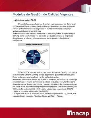 5
Modelos de Gestión de Calidad Vigentes
1.- El ciclo de mejora PDCA
El modelo fue desarrollado por Shewhart y perfeccionado por Deming, el
Doctor Deming fue el primer experto en calidad norteamericano que enseñó la
calidad en forma metódica a los japoneses. Estas enseñanzas cambiarían
radicalmente la economía japonesa.
En este contexto resulta ineludible utilizar la metodología PDCA impulsada por
Deming, como una forma de ver las cosas que puede ayudar a la empresa a
descubrirse a sí misma y orientar cambios que la vuelvan más eficiente y
competitiva.
El Ciclo PDCA también es conocido como “Círculo de Deming“, ya que fue
el Dr. Williams Edwards Deming uno de los primeros que utilizó este esquema
lógico en la mejora de la calidad y le dio un fuerte impulso.
Basado en un concepto ideado por Walter A. Shewhart, el Ciclo PDCA constituye
una estrategia de mejora continua de la calidad en cuatro pasos, también se lo
denomina espiral de mejora continua y es muy utilizado por los diversos sistemas
utilizados en las organizaciones para gestionar aspectos tales como calidad (ISO
9000), medio ambiente (ISO 14000), salud y seguridad ocupacional (OHSAS
18000), o inocuidad alimentaria (ISO 22000).
Las siglas PDCA son el acrónimo de las palabras inglesas Plan, Do, Check, Act,
equivalentes en español a Planificar, Hacer, Verificar, y Actuar.
 