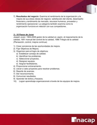 8
7) Resultados del negocio: Examina el rendimiento de la organización y la
mejora de sus áreas claves de negocio: satisfacción del cliente, desempeño
financiero y rendimiento de mercado, recursos humanos, proveedor y
rendimiento operacional. La categoría también examina como la
organización funciona en relación con sus competidores.
3.- 10 Pasos de Juran
Joseph Juran: 1904-2008 gestor de la calidad en Japón, el mejoramiento de la
calidad, 1951 manual del control de la calidad, 1986 Trilogía de la calidad
(Planeación, control, mejora continua)
1) Crear conciencia de las oportunidades de mejora.
2) Fijar Objetivos de Mejora.
3) Organizar para el logro de objetivos:
a) Establecer consejo de calidad.
b) Identificar los problemas.
c) Seleccionar proyectos.
d) Designar equipos.
e) Asignar facilitadores.
4) Proporcionar entrenamiento.
5) Llevar a cabo proyectos para resolver problemas.
6) Reporte de avances.
7) Dar reconocimiento.
8) Comunicar resultados.
9) Aprender de éxitos y fracasos.
10) Lograr aprendizaje organizacional a través de los equipos de mejora.
 