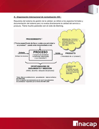 9
4.- Organización Internacional de normalización ISO :
Requisitos del sistema de gestión de la calidad, se refiere a los aspectos formales y
documentación del sistema pero no evalúa directamente la calidad del servicio o
producto. Tiene mucho parecido con el ciclo de Deming.
 