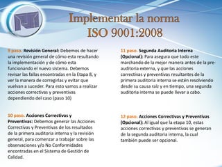 10 paso. Acciones Correctivas y Preventivas: Debemos generar las Acciones Correctivas y Preventivas de los resultados de la primera auditoria interna y la revisión general, para comenzar a trabajar sobre las observaciones y/o No Conformidades encontradas en el Sistema de Gestión de Calidad. 
11 paso. Segunda Auditoria Interna (Opcional): Para asegura que todo este marchando de la mejor manera antes de la pre- auditoria externa, y que las acciones correctivas y preventivas resultantes de la primera auditoria interna se estén resolviendo desde su causa raíz y en tiempo, una segunda auditoria interna se puede llevar a cabo. 
12 paso. Acciones Correctivas y Preventivas (Opcional): Al igual que la etapa 10, estas acciones correctivas y preventivas se generan de la segunda auditoria interna, la cual también puede ser opcional. 
9 paso. Revisión General: Debemos de hacer una revisión general de cómo esta resultando la implementación y de cómo esta funcionando el nuevo sistema. Debemos revisar las fallas encontradas en la Etapa 8, y ver la manera de corregirlas y evitar que vuelvan a suceder. Para esto vamos a realizar acciones correctivas y preventivas dependiendo del caso (paso 10)  