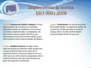13 paso. Procesos de Análisis y Mejora: En esta etapa tenemos que analizar los resultados obtenidos durante las auditorias y las acciones correctivas implementadas y completadas. De esta manera vamos a poder identificar que observaciones fueron No Conformidades y que observaciones fueron Oportunidades de Mejora. 
14 paso. Auditoria Externa: Al llegar a esta etapa del proceso ya debimos haber pasado por una pre-auditoria externa por parte de un organismo externo. Esta pre-auditoria nos va a servir para ver como estamos preparados ante la auditoria externa antes de la certificación por parte del organismo certificador 
15paso. Certificación: En caso de encontrar No Conformidades, el organismo auditor da un plazo de 30 días para que la empresa trabaje sobre estas No Conformidades solucionándolas desde la causa raíz.  