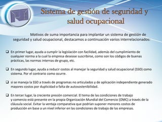 Motivos de suma importancia para implantar un sistema de gestión de seguridad y salud ocupacional, destacamos a continuación varios interrelacionados: 
En primer lugar, ayuda a cumplir la legislación con facilidad, además del cumplimiento de cualquier norma a la cual la empresa desease suscribirse, como son los códigos de buenas prácticas, las normas internas de grupo, etc. 
En segundo lugar, ayuda a reducir costos al manejar la seguridad y salud ocupacional (SSO) como sistema. Por el contrario como ocurre. 
si se maneja la SSO a través de programas no articulados y de aplicación independiente generado mayores costos por duplicidad o falta de autosostenibilidad. 
En tercer lugar, la creciente presión comercial. El tema de las condiciones de trabajo y comercio está presente en la propia Organización Mundial del Comercio (OMC) a través de la cláusula social. Evitar la ventaja comparativa que podrían suponer menores costos de producción en base a un nivel inferior en las condiciones de trabajo de las empresas.  