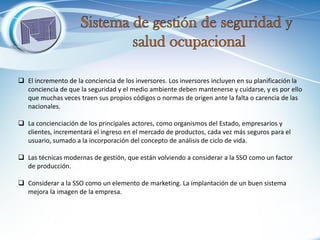 El incremento de la conciencia de los inversores. Los inversores incluyen en su planificación la conciencia de que la seguridad y el medio ambiente deben mantenerse y cuidarse, y es por ello que muchas veces traen sus propios códigos o normas de origen ante la falta o carencia de las nacionales. 
La concienciación de los principales actores, como organismos del Estado, empresarios y clientes, incrementará el ingreso en el mercado de productos, cada vez más seguros para el usuario, sumado a la incorporación del concepto de análisis de ciclo de vida. 
Las técnicas modernas de gestión, que están volviendo a considerar a la SSO como un factor de producción. 
Considerar a la SSO como un elemento de marketing. La implantación de un buen sistema mejora la imagen de la empresa.  