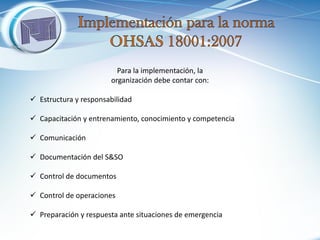 Para la implementación, la organización debe contar con: 
Estructura y responsabilidad 
Capacitación y entrenamiento, conocimiento y competencia 
Comunicación 
Documentación del S&SO 
Control de documentos 
Control de operaciones 
Preparación y respuesta ante situaciones de emergencia  