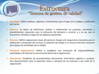 Estrategias: Definir políticas, objetivos y lineamientos para el logro de la calidad y satisfacción del cliente. 
Procesos: Se deben de determinar, analizar e implementar los procesos, actividades y procedimientos requeridos para la realización del producto o servicio, y a su vez, que se encuentren alineados al logro de los objetivos planteados. 
Recursos: Definir asignaciones claras del personal, Equipo y/o maquinarias necesarias para la producción o prestación del servicio, el ambiente de trabajo y el recurso financiero necesario para apoyar las actividades de la calidad. 
Estructura organizacional: Definir y establecer una estructura de responsabilidades, autoridades y de flujo de la comunicación dentro de la organización. 
Documentos: Establecer los procedimientos documentos, formularios, registros y cualquier otra documentación para la operación eficaz y eficiente de los procesos y por ende de la organización  