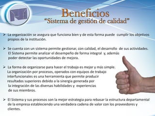 La organización se asegura que funciona bien y de esta forma puede cumplir los objetivos propios de la institución. 
Se cuenta con un sistema permite gestionar, con calidad, el desarrollo de sus actividades. El Sistema permite analizar el desempeño de forma integral y, además poder detectar las oportunidades de mejora. 
La forma de organizarse para hacer el trabajo es mejor y más simple. La organización por procesos, operados con equipos de trabajo interfuncionales es una herramienta que permite producir resultados superiores debido a la sinergia generada por la integración de las diversas habilidades y experiencias de sus miembros. 
El Sistema y sus procesos son la mejor estrategia para rebasar la estructura departamental de la empresa estableciendo una verdadera cadena de valor con los proveedores y clientes.  