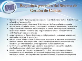 Identificación de los distintos procesos necesarios para el Sistema de Gestión de Calidad y su aplicación en la organización. 
Determinar la secuencia e interacción de los procesos, definiendo el alcance de cada proceso (inicio y final) y las interacciones, lo que es salida de un proceso es entrada de otro. 
Asegurarse de la eficacia de las operaciones y de su control, en otras palabras determinar los criterios y métodos necesarios para asegurarse de que tanto la operación como el control de los procesos sean eficaces. 
Asegurarse de que se dispone de recursos y medios necesarios para apoyar los procesos y realizar el seguimiento de los mismos. 
Medir y analizar los procesos de forma continua, para lo cual se precisa de un seguimiento, medición y análisis de estos procesos. En ésta etapa hay que identificar la información y resultados que interesa conocer, como registrarla y el análisis de la misma. 
La información y análisis dará lugar a acciones para rectificar y alcanzar los resultados planificados, siempre bajo la máxima de mejora continua. 
Los procesos que son externos a la organización, es decir contratados a proveedores externos han de ser controlados, por lo que debemos establecer con el proveedor los métodos de control a utilizar y realizar el seguimiento como si los procesos fueran propios.  