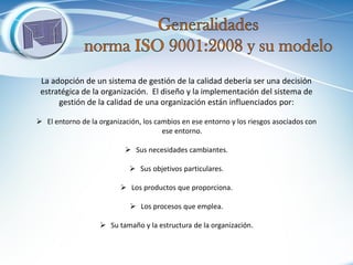La adopción de un sistema de gestión de la calidad debería ser una decisión estratégica de la organización. El diseño y la implementación del sistema de gestión de la calidad de una organización están influenciados por: 
El entorno de la organización, los cambios en ese entorno y los riesgos asociados con ese entorno. 
Sus necesidades cambiantes. 
Sus objetivos particulares. 
Los productos que proporciona. 
Los procesos que emplea. 
Su tamaño y la estructura de la organización.  