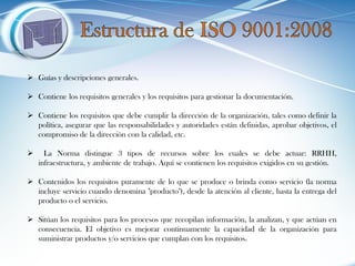 Guías y descripciones generales. 
Contiene los requisitos generales y los requisitos para gestionar la documentación. 
Contiene los requisitos que debe cumplir la dirección de la organización, tales como definir la política, asegurar que las responsabilidades y autoridades están definidas, aprobar objetivos, el compromiso de la dirección con la calidad, etc. 
 La Norma distingue 3 tipos de recursos sobre los cuales se debe actuar: RRHH, infraestructura, y ambiente de trabajo. Aquí se contienen los requisitos exigidos en su gestión. 
Contenidos los requisitos puramente de lo que se produce o brinda como servicio (la norma incluye servicio cuando denomina "producto"), desde la atención al cliente, hasta la entrega del producto o el servicio. 
Sitúan los requisitos para los procesos que recopilan información, la analizan, y que actúan en consecuencia. El objetivo es mejorar continuamente la capacidad de la organización para suministrar productos y/o servicios que cumplan con los requisitos.  