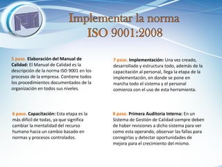 5 paso. Elaboración del Manual de Calidad: El Manual de Calidad es la descripción de la norma ISO 9001 en los procesos de la empresa. Contiene todos los procedimientos documentados de la organización en todos sus niveles. 
6 paso. Capacitación: Esta etapa es la más difícil de todas, ya que significa cambiar la mentalidad del recurso humano hacia un cambio basado en normas y procesos controlados. 
7 paso. Implementación: Una vez creado, desarrollado y estructura todo, además de la capacitación al personal, llega la etapa de la implementación, en donde se pone en marcha todo el sistema y el personal comienza con el uso de esta herramienta. 
8 paso. Primera Auditoria Interna: En un Sistema de Gestión de Calidad siempre deben de haber revisiones a dicho sistema para ver como esta operando, observar las fallas para corregirlas y detectar oportunidades de mejora para el crecimiento del mismo.  