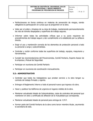 SISTEMA DE GESTIÓN DE SEGURIDAD, SALUD
OCUPACIONAL Y MEDIO AMBIENTE
PROGRAMA DE PREVEMCION DE RIESGOS
Revisión :
Fecha :
Página : 10 de 13
 Perfeccionarse en forma continua en materias de prevención de riesgos, siendo
obligatoria la participación en cursos que se programen en la obra.
 Velar por el orden y limpieza de su área de trabajo, manteniendo permanentemente
las vías de tránsito despejadas y superficies de trabajo seguras.
 Informar sobre todas las actividades críticas que a su juicio requieran de
procedimientos de trabajo seguro y dar cumplimiento a lo establecido por su jefatura
directa.
 Exigir el uso y mantención correcta de los elementos de protección personal a todo
su personal a cargo y subcontratistas.
 Controlar y recibir conforme todas las superficies de trabajo, equipos, maquinaria y
herramientas.
 Cumplir las recomendaciones del Prevencionista, Comité Paritario, Experto Asesor de
la empresa y Mutual de Seguridad.
 Participar en reuniones de Comité Paritario
 Participar en reuniones de coordinación mensualmente.
5.5.- ADMINISTRATIVO
 Controlar que todos los trabajadores que prestan servicio a la obra tengan su
contrato de trabajo firmado y vigente.
 Entregar el Reglamento Interno a todo el personal nuevo que ingresa a la obra.
 Hacer y publicar los teléfonos de urgencia en lugares visibles de la obra.
 Mantener actualizado listado de Subcontratistas, copia de contratos del personal que
mantienen en obra y certificado de afiliación de la mutualidad que corresponda.
 Mantener actualizado listado de personal para entrega de E.P.P.
 Formar parte del Comité Paritario de la obra como tercer miembro titular, asumiendo
la secretaría de este.
 