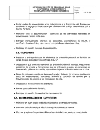 SISTEMA DE GESTIÓN DE SEGURIDAD, SALUD
OCUPACIONAL Y MEDIO AMBIENTE
PROGRAMA DE PREVEMCION DE RIESGOS
Revisión :
Fecha :
Página : 11 de 13
 Enviar cartas de amonestación a los trabajadores a la Inspección del Trabajo por
sanciones o negligencia inexcusable por accidente del trabajo determinada por el
Comité Paritario.
 Mantener toda la documentación clasificada de las actividades realizadas en
prevención de riesgos en la obra.
 Entregar mensualmente informes de accidentes, acompañando la D.I.AT. y
certificado de Alta médica, esto cuando no exista Prevencionista en obra.
 Participar en reunión mensual de coordinación.
5.6.- BODEGUERO
 Registrar la entrega de todos los elementos de protección personal, en la ficha de
cargo de cada trabajador ficha entrega de E.P.P.
 Inspeccionar que todos los elementos de protección personal, equipos, maquinarias,
accesorios de levante y herramientas que se entreguen a cargo, se encuentren en
buen estado, pidiendo su cambio, reposición o baja con el Prevencionista de la obra.
 Dotar de extintores, camilla de lona con frazada y botiquín de primeros auxilios con
stock de medicamentos, solicitando asesoría y ubicación en terreno por el
Prevencionista, de acuerdo a las necesidades de esta.
 Inspeccionar mensualmente los extintores.
 Formar parte del Comité Paritario.
 Participar en reunión de coordinación mensualmente.
5.7.- ELECTROMECÁNICO DE MANTENCIÓN
 Mantener en buen estado todas las instalaciones eléctricas provisorias.
 Mantener todos los equipos eléctricos mayores conectados a tierra.
 Efectuar y registrar Inspecciones Planeadas a instalaciones, equipos y maquinaria.
 