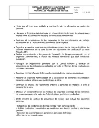 SISTEMA DE GESTIÓN DE SEGURIDAD, SALUD
OCUPACIONAL Y MEDIO AMBIENTE
PROGRAMA DE PREVEMCION DE RIESGOS
Revisión :
Fecha :
Página : 13 de 13
 Velar por el buen uso, cuidado y mantención de los elementos de protección
personal.
 Asesorar al Ingeniero Administrador en el cumplimiento de todas las disposiciones
legales sobre accidentes del trabajo y enfermedades profesionales.
 Controlar el cumplimiento de las exigencias de los procedimientos de trabajo,
establecidos en el “Manual de Procedimientos de la Empresa.
 Organizar y coordinar cursos de capacitación en prevención de riesgos dirigidos a los
distintos estamentos de la obra atraves de organismos de capacitación ya sean
Mutual o CFT.
 Evaluar mensualmente el Programa de Prevención de Riesgos en conjunto con el
Ingeniero Administrador, e indicar las medidas correctivas que sean necesarias
incorporar.
 Participar en Inspecciones generales con el Comité Paritario y efectuar un
seguimiento de las indicaciones realizados por este e informar de los resultados en
reuniones mensuales.
 Coordinar con las jefaturas de terreno las necesidades de examen ocupacional.
 Asesorar al Ingeniero Administrador en la adquisición de elementos de protección
personal, en base a los riesgos existentes en la obra.
 Controlar la entrega de Reglamento Interno y contratos de trabajos a todo el
personal de la obra.
 Efectuar un control estricto de las medidas de seguridad y entrega de los elementos
de protección personal a todos los Subcontratistas que laboren en la obra.
 Emitir informe de gestión de prevención de riesgos que incluya los siguientes
aspectos:
- Estadísticas de accidentes sin tiempo perdido y con tiempo perdido
- Análisis cualitativo y cuantitativo de accidentes con tiempo perdido y sin tiempo
perdido
- Resumen de recomendaciones pendientes por áreas de trabajo
- Mención de hechos relevantes
 