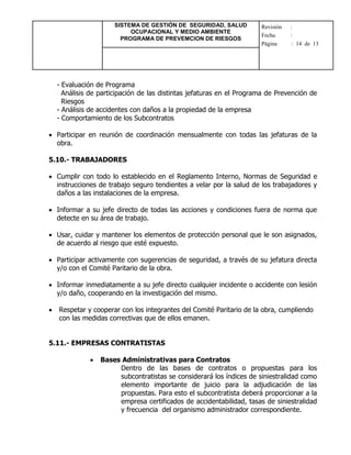 SISTEMA DE GESTIÓN DE SEGURIDAD, SALUD
OCUPACIONAL Y MEDIO AMBIENTE
PROGRAMA DE PREVEMCION DE RIESGOS
Revisión :
Fecha :
Página : 14 de 13
- Evaluación de Programa
Análisis de participación de las distintas jefaturas en el Programa de Prevención de
Riesgos
- Análisis de accidentes con daños a la propiedad de la empresa
- Comportamiento de los Subcontratos
 Participar en reunión de coordinación mensualmente con todas las jefaturas de la
obra.
5.10.- TRABAJADORES
 Cumplir con todo lo establecido en el Reglamento Interno, Normas de Seguridad e
instrucciones de trabajo seguro tendientes a velar por la salud de los trabajadores y
daños a las instalaciones de la empresa.
 Informar a su jefe directo de todas las acciones y condiciones fuera de norma que
detecte en su área de trabajo.
 Usar, cuidar y mantener los elementos de protección personal que le son asignados,
de acuerdo al riesgo que esté expuesto.
 Participar activamente con sugerencias de seguridad, a través de su jefatura directa
y/o con el Comité Paritario de la obra.
 Informar inmediatamente a su jefe directo cualquier incidente o accidente con lesión
y/o daño, cooperando en la investigación del mismo.
 Respetar y cooperar con los integrantes del Comité Paritario de la obra, cumpliendo
con las medidas correctivas que de ellos emanen.
5.11.- EMPRESAS CONTRATISTAS
 Bases Administrativas para Contratos
Dentro de las bases de contratos o propuestas para los
subcontratistas se considerará los índices de siniestralidad como
elemento importante de juicio para la adjudicación de las
propuestas. Para esto el subcontratista deberá proporcionar a la
empresa certificados de accidentabilidad, tasas de siniestralidad
y frecuencia del organismo administrador correspondiente.
 