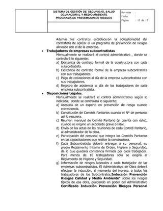 SISTEMA DE GESTIÓN DE SEGURIDAD, SALUD
OCUPACIONAL Y MEDIO AMBIENTE
PROGRAMA DE PREVEMCION DE RIESGOS
Revisión :
Fecha :
Página : 15 de 13
Además los contratos establecerán la obligatoriedad del
contratista de aplicar el un programa de prevención de riesgos
alineado con el de la empresa.
 Trabajadores de empresas subcontratistas
Mensualmente se realizará el control administrativo , donde se
controlará lo siguiente:
a) Existencia de contrato formal de la constructora con cada
subcontratista.
b) Existencia de contrato formal de la empresa subcontratista
con sus trabajadores.
c) Pago de cotizaciones al día de la empresa subcontratista con
sus trabajadores.
d) Registro de asistencia al día de los trabajadores de cada
empresa subcontratista.
 Disposiciones Legales.
Mensualmente se realizará el control administrativo según lo
indicado, donde se controlará lo siguiente:
a) Asesoría de un experto en prevención de riesgo cuando
corresponda.
b) Constitución de Comités Paritarios cuando el Nº de personal
así lo requiera.
c) Reunión mensual de Comité Paritario (si cuenta con éste),
cuando se origine un accidente grave o fatal.
d) Envío de las actas de las reuniones de cada Comité Paritario,
al administrador de la obra.
e) Participación del personal que integra los Comités Paritarios
en las capacitaciones que realice la constructora.
f) Cada Subcontratista deberá entregar a su personal, su
propio Reglamento Interno de Orden, Higiene y Seguridad,
de lo que quedará constancia firmada por cada trabajador.
Para menos de 10 trabajadores solo se exigirá el
Reglamento de Higiene y Seguridad.
g) Información de riesgos laborales a cada trabajador de las
empresas subcontratistas. El Administrativo de Obra deberá
efectuar la inducción, al momento del ingreso, a todos los
trabajadores de los Subcontratos,Inducción Prevención
Riesgos Calidad y Medio Ambiente" sobre los riesgos
típicos de esa obra, quedando en poder del Administrativo
Certificado Inducción Prevención Riesgos Personal
 