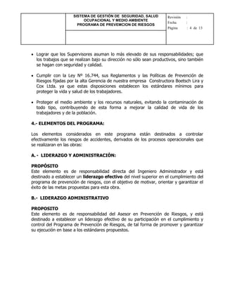 SISTEMA DE GESTIÓN DE SEGURIDAD, SALUD
OCUPACIONAL Y MEDIO AMBIENTE
PROGRAMA DE PREVEMCION DE RIESGOS
Revisión :
Fecha :
Página : 4 de 13
 Lograr que los Supervisores asuman lo más elevado de sus responsabilidades; que
los trabajos que se realizan bajo su dirección no sólo sean productivos, sino también
se hagan con seguridad y calidad.
 Cumplir con la Ley Nº 16.744, sus Reglamentos y las Políticas de Prevención de
Riesgos fijadas por la alta Gerencia de nuestra empresa Constructora Boetsch Lira y
Cox Ltda. ya que estas disposiciones establecen los estándares mínimos para
proteger la vida y salud de los trabajadores.
 Proteger el medio ambiente y los recursos naturales, evitando la contaminación de
todo tipo, contribuyendo de esta forma a mejorar la calidad de vida de los
trabajadores y de la población.
4.- ELEMENTOS DEL PROGRAMA:
Los elementos considerados en este programa están destinados a controlar
efectivamente los riesgos de accidentes, derivados de los procesos operacionales que
se realizaran en las obras:
A. - LIDERAZGO Y ADMINISTRACIÓN:
PROPÓSITO
Este elemento es de responsabilidad directa del Ingeniero Administrador y está
destinado a establecer un liderazgo efectivo del nivel superior en el cumplimiento del
programa de prevención de riesgos, con el objetivo de motivar, orientar y garantizar el
éxito de las metas propuestas para esta obra.
B.- LIDERAZGO ADMINISTRATIVO
PROPOSITO
Este elemento es de responsabilidad del Asesor en Prevención de Riesgos, y está
destinado a establecer un liderazgo efectivo de su participación en el cumplimiento y
control del Programa de Prevención de Riesgos, de tal forma de promover y garantizar
su ejecución en base a los estándares propuestos.
 